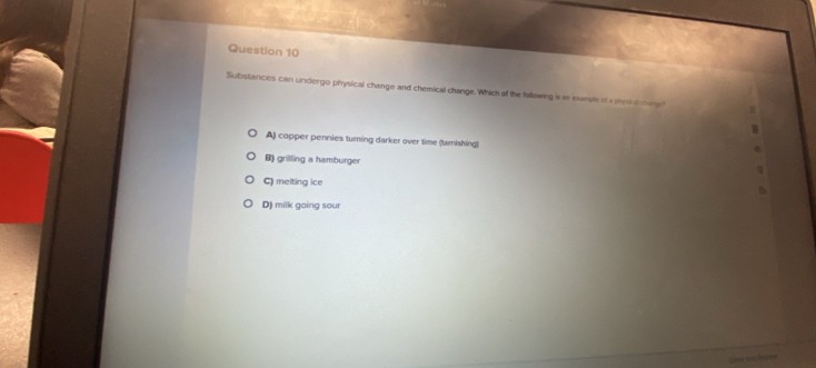 Substances can undergo physical change and chemical change. Which of the following is as eursle of s phnial ce gl
A) copper pennies turning darker over time (tamishing)
B) grilling a hamburger
C) melting ice
D) milk going sour
Oame Jes Nistrs