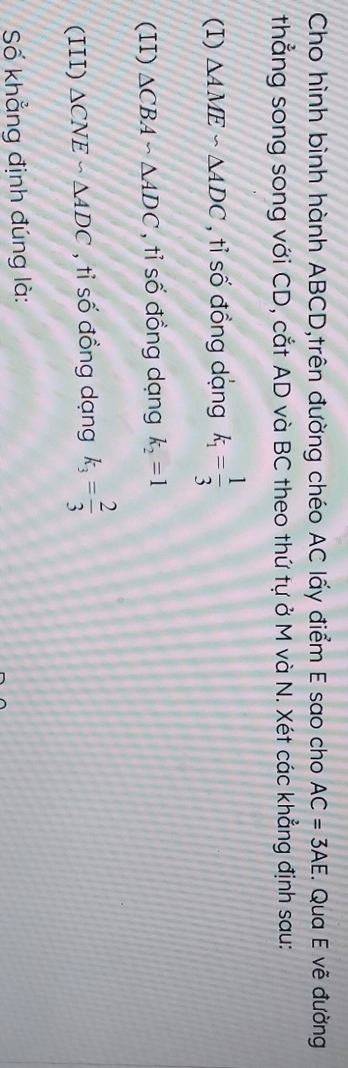 Cho hình bình hành ABCD,trên đường chéo AC lấy điểm E sao cho AC=3AE. Qua E vẽ đường 
thẳng song song với CD, cắt AD và BC theo thứ tự ở M và N. Xét các khẳng định sau: 
(I) △ AME∽ △ ADC , tỉ số đồng dạng k_1= 1/3 
(II) △ CBAsim △ ADC , tỉ số đồng dạng k_2=1
(III) △ CNEsim △ ADC , tỉ số đồng dạng k_3= 2/3 
Số khẳng định đúng là: