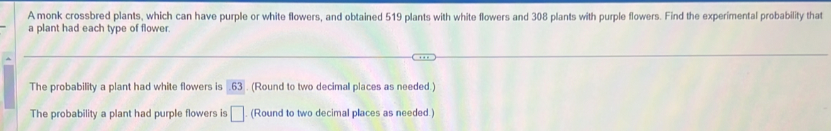 A monk crossbred plants, which can have purple or white flowers, and obtained 519 plants with white flowers and 308 plants with purple flowers. Find the experimental probability that 
a plant had each type of flower. 
The probability a plant had white flowers is 63. (Round to two decimal places as needed.) 
The probability a plant had purple flowers is □. (Round to two decimal places as needed.)