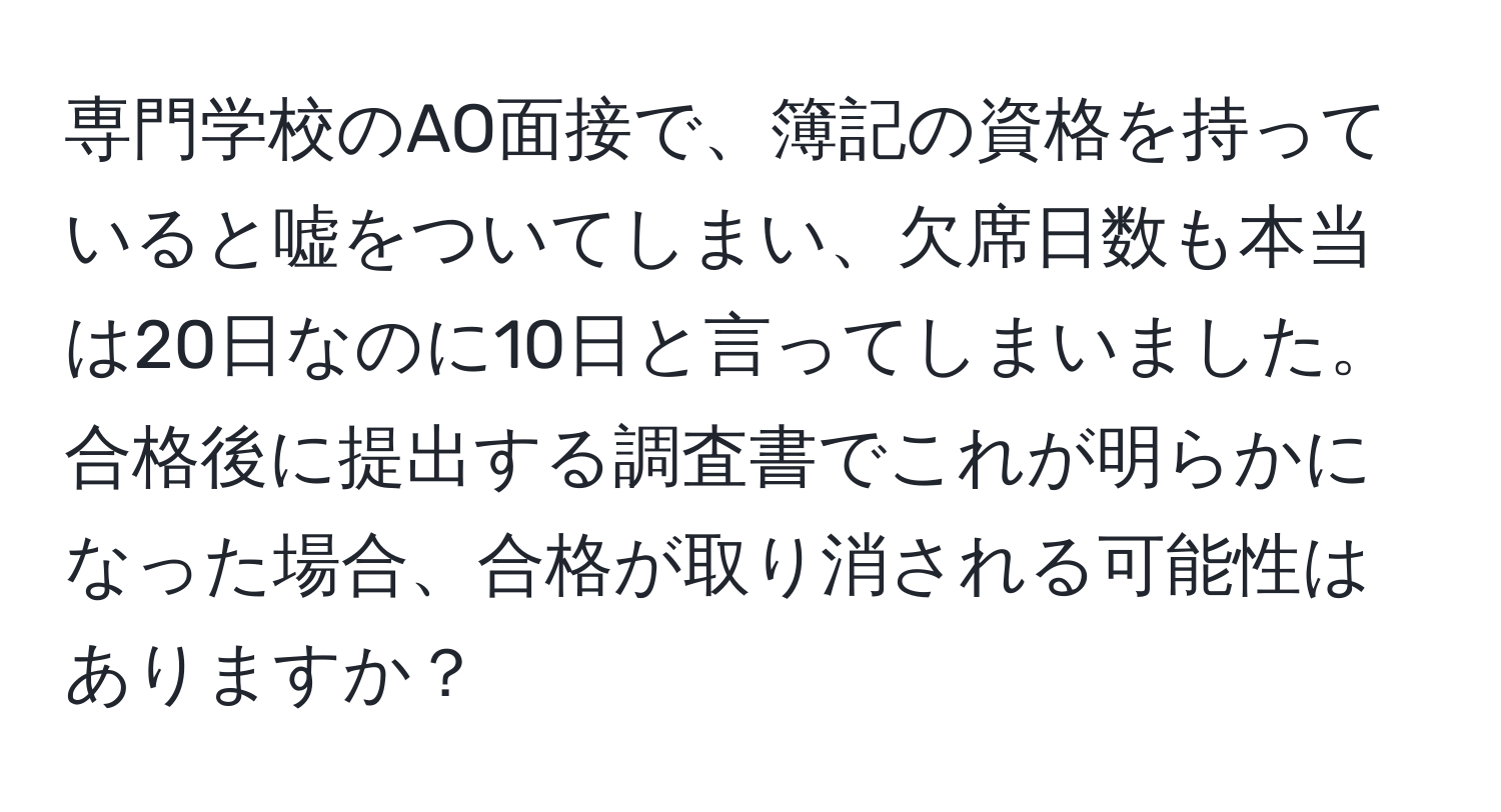 専門学校のAO面接で、簿記の資格を持っていると嘘をついてしまい、欠席日数も本当は20日なのに10日と言ってしまいました。合格後に提出する調査書でこれが明らかになった場合、合格が取り消される可能性はありますか？