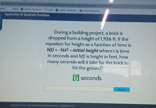 Not securs | admin130.acellus.coen/StudentFunctions/Interface/acellus.engine.htmP?ClasstD=1761826990# 
Rciene Videas Acellys- The Sca 1908 Apefus - The Screno... Virtue Porsonal Nar 
Application of Quadratic Functions 
During a building project, a brick is 
dropped from a height of 1,936 ft. If the 
equation for height as a function of time is
h(t)=-16t^2+ initial height where t is time 
in seconds and h(t) is height in feet, how 
many seconds will it take for the brick to 
hit the ground? 
[?] seconds
Enter 
Oyurghe Danny - 2nay Internarional Awedorsy of Science. All Rights Reserood.