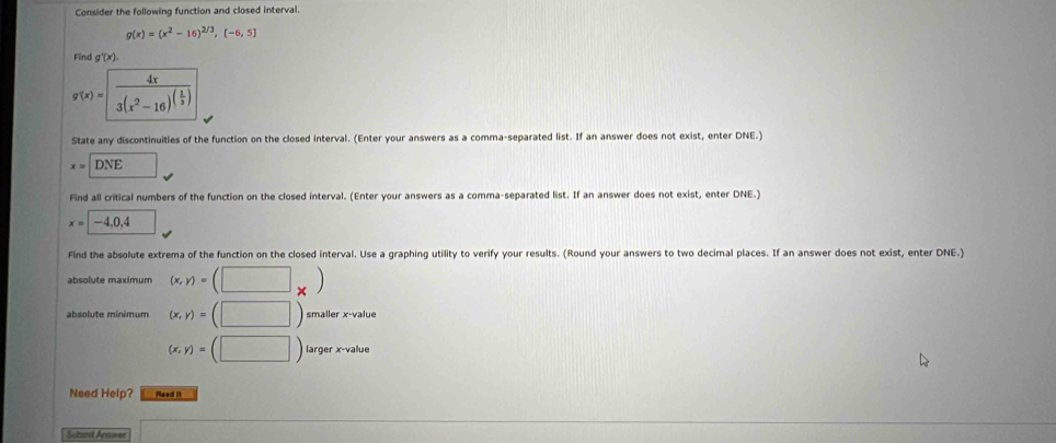 Consider the following function and closed interval.
g(x)=(x^2-16)^2/3,(-6,5)
Find g'(x).
g(x)=frac 4x3(x^2-16)^( 1/3 )
State any discontinuities of the function on the closed interval. (Enter your answers as a comma-separated list. If an answer does not exist, enter DNE.)
x=DNE □ 
Find all critical numbers of the function on the closed interval. (Enter your answers as a comma-separated list. If an answer does not exist, enter DNE.)
x=-4,0,4
Find the absolute extrema of the function on the closed interval. Use a graphing utility to verify your results. (Round your answers to two decimal places. If an answer does not exist, enter DNE.) 
absolute maximum (x,y)=(□ _* )
absolute minimum (x,y)=(□ )smallerx-value
(x,y)=(□ )largerx-value
Need Help? Read it 
Submit Arnwer