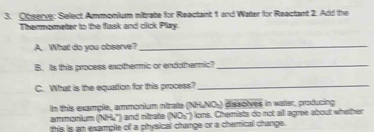 Observe: Select Ammonium nitrate for Reactant 1 and Water for Reactant 2. Add the 
Thermometer to the fask and click Play. 
A. What do you observe?_ 
B. Is this process exothermic or endothermic?_ 
C. What is the equation for this process?_ 
In this example, ammonium nitrate (NH₄NO₄) dissolves in water, producing 
ammonium (NHL'') and nitrate (NOs') ions. Chemists do not alll agree about whetrer 
this is an example of a physical change or a chemical change.