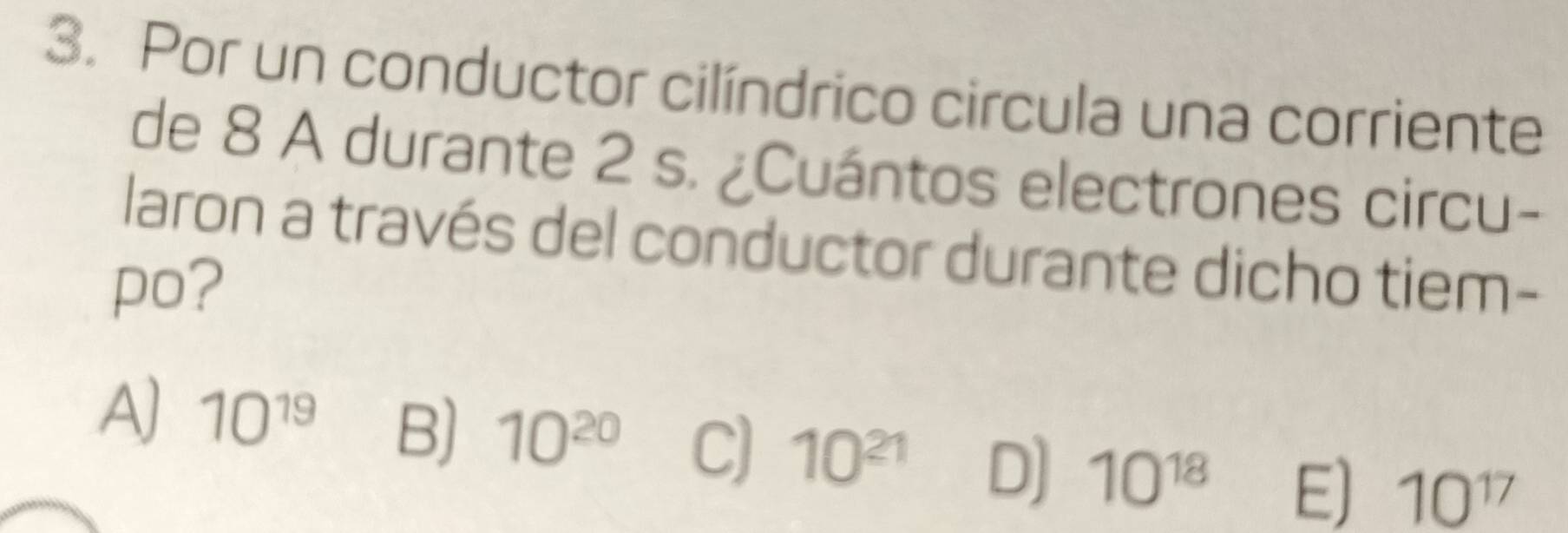 Por un conductor cilíndrico circula una corriente
de 8 A durante 2 s. ¿Cuántos electrones circu-
laron a través del conductor durante dicho tiem-
po?
A) 10^(19) B) 10^(20) C) 10^(21) D] 10^(18) E) 10^(17)