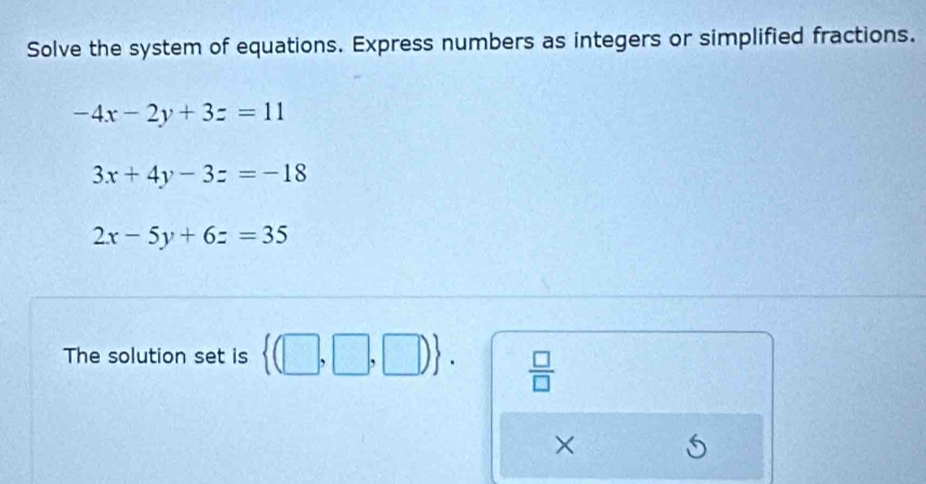 Solve the system of equations. Express numbers as integers or simplified fractions.
-4x-2y+3z=11
3x+4y-3z=-18
2x-5y+6z=35
The solution set is  (□ ,□ ,□ ).  □ /□   
×