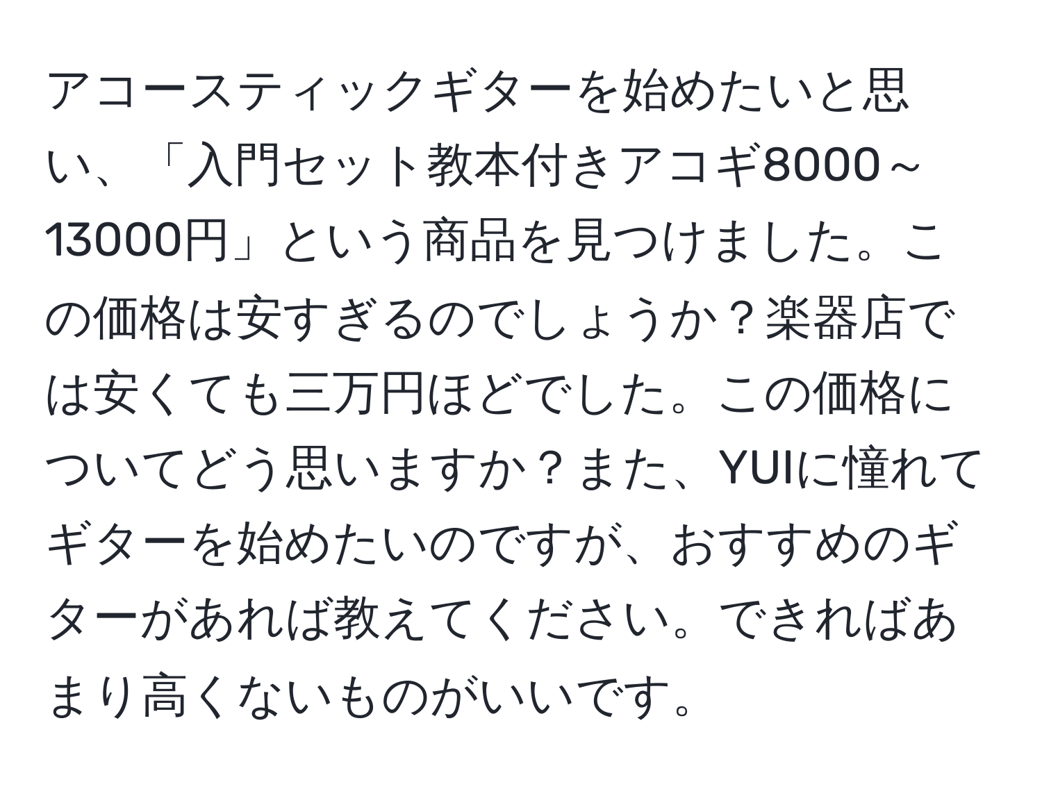 アコースティックギターを始めたいと思い、「入門セット教本付きアコギ8000～13000円」という商品を見つけました。この価格は安すぎるのでしょうか？楽器店では安くても三万円ほどでした。この価格についてどう思いますか？また、YUIに憧れてギターを始めたいのですが、おすすめのギターがあれば教えてください。できればあまり高くないものがいいです。