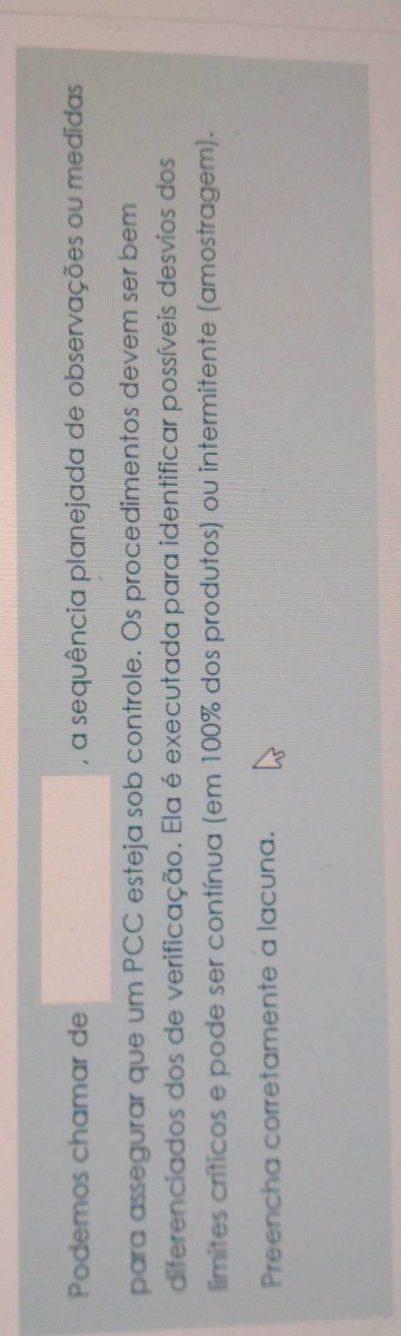 Podemos chamar de , a sequência planejada de observações ou medidas 
para assegurar que um PCC esteja sob controle. Os procedimentos devem ser bem 
diferenciados dos de verificação. Ela é executada para identificar possíveis desvios dos 
limites críticos e pode ser contínua (em 100% dos produtos) ou intermitente (amostragem). 
Preencha corretamente a lacuna.
