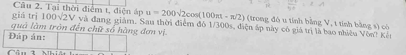 Tại thời điểm t, điện áp u=200sqrt(2)cos (100π t-π /2) (trong đó u tính bằng V, t tính bằng s) có 
giá trị 100sqrt(2)V và đang giảm. Sau thời điểm đó 1/300s, điện áp này có giá trị là bao nhiêu Vôn? Kết 
quả làm tròn đến chữ số hàng đơn vị. 
Đáp án: 
Câu 3 Nhiê