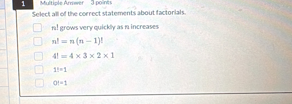 Multiple Answer 3 points
Select all of the correct statements about factorials.
n! grows very quickly as n increases
n!=n(n-1)!
4!=4* 3* 2* 1
1!=1
O!=1