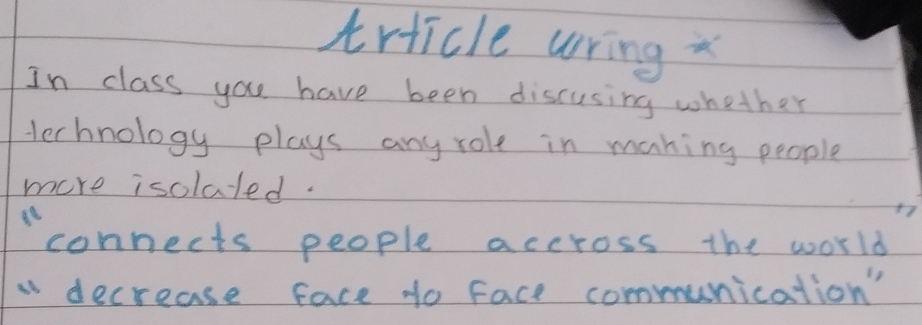 trticle wring 
In class you have been discusing whether 
Herhnology plays any role in maning people 
more isolated. 
connects people accross the world 
decrease face to face communication'