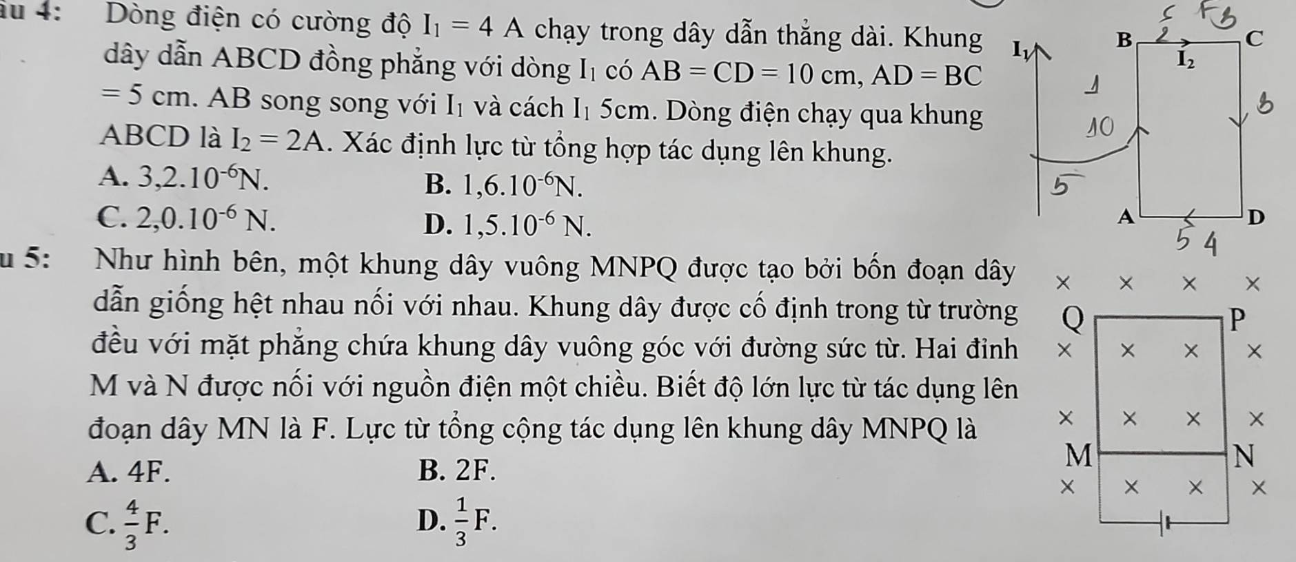 du 4: Dòng điện có cường độ I_1=4A chạy trong dây dẫn thẳng dài. Khung
dây dẫn ABCD đồng phẳng với dòng I_1 có AB=CD=10cm, AD=BC
=5cm AB song song với I₁ và cách I_1 5cm. Dòng điện chạy qua khung
ABCD là I_2=2A. Xác định lực từ tổng hợp tác dụng lên khung.
A. 3, 2.10^(-6)N.
B. 1,6.10^(-6)N.
C. 2, 0.10^(-6)N. D. 1, 5.10^(-6)N. 
u 5: Như hình bên, một khung dây vuông MNPQ được tạo bởi bốn đoạn dây
dẫn giống hệt nhau nối với nhau. Khung dây được cố định trong từ trường
đều với mặt phẳng chứa khung dây vuông góc với đường sức từ. Hai đỉnh
M và N được nối với nguồn điện một chiều. Biết độ lớn lực từ tác dụng lên
đoạn dây MN là F. Lực từ tổng cộng tác dụng lên khung dây MNPQ là
A. 4F. B. 2F.
C.  4/3 F.  1/3 F. 
D.