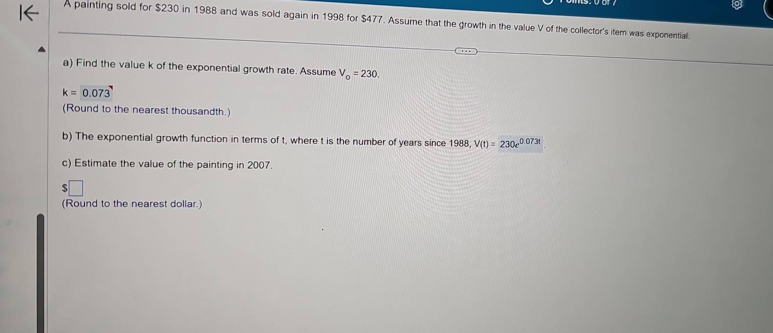 A painting sold for $230 in 1988 and was sold again in 1998 for $477. Assume that the growth in the value V of the collector's item was exponential. 
a) Find the value k of the exponential growth rate. Assume V_o=230.
k=0.073
(Round to the nearest thousandth.) 
b) The exponential growth function in terms of t, where t is the number of years since 1988, V(t)=230e^(0.073t)
c) Estimate the value of the painting in 2007. 
s 
(Round to the nearest dollar.)