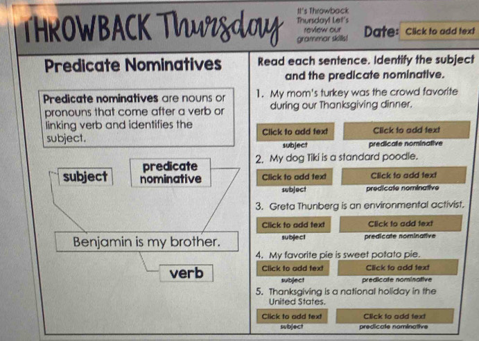 It's Throwback 
THROWBACK Thursday! Let's 
review our 
grammar skills! Date: Click to add text 
Predicate Nominatives Read each sentence. Identify the subject 
and the predicate nominative. 
Predicate nominatives are nouns or 1. My mom's turkey was the crowd favorite 
pronouns that come after a verb or during our Thanksgiving dinner. 
linking verb and identifies the Click to add text Click to add text 
subject. subject predicate nominative 
predicate 2. My dog Tiki is a standard poodle. 
subject nominative Click to add text Click to add text 
subject predicate nominative 
3. Greta Thunberg is an environmental activist. 
Click to add text Click to add text 
Benjamin is my brother. subject predicate nominative 
4. My favorite pie is sweet potato pie. 
verb Click to add text Click to add text 
subject predicate nominative 
5. Thanksgiving is a national holiday in the 
United States. 
Click to add text Click to add text 
subject predicale nominative