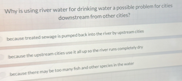 Why is using river water for drinking water a possible problem for cities
downstream from other cities?
because treated sewage is pumped back into the river by upstream cities
because the upstream cities use it all up so the river runs completely dry
because there may be too many fish and other species in the water