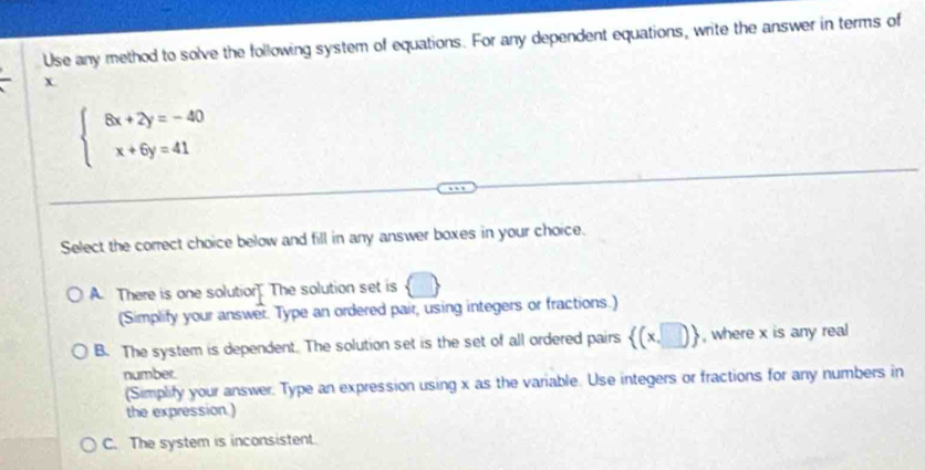 Use any method to solve the following system of equations. For any dependent equations, write the answer in terms of
x.
beginarrayl 8x+2y=-40 x+6y=41endarray.
Select the correct choice below and fill in any answer boxes in your choice.
A. There is one solution The solution set is  □ 
(Simplify your answer. Type an ordered pair, using integers or fractions.)
B. The system is dependent. The solution set is the set of all ordered pairs  (x,□ ) , where x is any real
number.
(Simplify your answer. Type an expression using x as the variable. Use integers or fractions for any numbers in
the expression.)
C. The system is inconsistent.