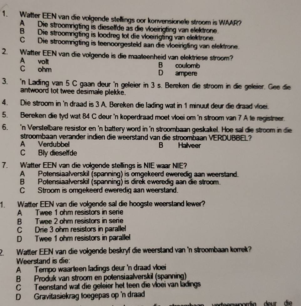 Watter EEN van die volgende stellings oor konvensionele stroom is WAAR?
A Die stroomrigting is dieselfde as die vloeirigting van elektrone.
B Die stroomrigting is loodreg tot die vloeirigting van elektrone.
C Die stroomrigting is teenoorgesteld aan die vloeirigting van elektrone.
2. Watter EEN van die volgende is die maateenheid van elektriese stroom?
A volt B coulomb
C ohm D ampere
3. 'n Lading van 5 C gaan deur 'n geleier in 3 s. Bereken die stroom in die geleier. Gee die
antwoord tot twee desimale plekke.
4. Die stroom in 'n draad is 3 A. Bereken die lading wat in 1 minuut deur die draad vloei.
5. Bereken die tyd wat 84 C deur 'n koperdraad moet vloei om 'n stroom van 7 A te registreer.
6. 'n Verstelbare resistor en 'n battery word in 'n stroombaan geskakel. Hoe sal die stroom in die
stroombaan verander indien die weerstand van die stroombaan VERDUBBEL?
A Verdubbel B Halveer
C Bly dieselfde
7. Watter EEN van die volgende stellings is NIE waar NIE?
A Potensiaalverskil (spanning) is omgekeerd eweredig aan weerstand.
B Potensiaalverskil (spanning) is direk eweredig aan die stroom.
C Stroom is omgekeerd eweredig aan weerstand.
1. Watter EEN van die volgende sal die hoogste weerstand lewer?
A Twee 1 ohm resistors in serie
B Twee 2 ohm resistors in serie
C Drie 3 ohm resistors in parallel
D Twee 1 ohm resistors in parallel
2. Watter EEN van die volgende beskryf die weerstand van 'n stroombaan korrek?
Weerstand is die:
A Tempo waarteen ladings deur 'n draad vloei
B Produk van stroom en potensiaalverskil (spanning)
C Teenstand wat die geleier het teen die vloei van ladings
D Gravitasiekrag toegepas op 'n draad