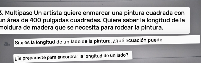 Multipaso Un artista quiere enmarcar una pintura cuadrada con 
un área de 400 pulgadas cuadradas. Quiere saber la longitud de la 
moldura de madera que se necesita para rodear la pintura. 
Si x es la longitud de un lado de la pintura, ¿qué ecuación puede 
¿Te preparaste para encontrar la longitud de un lado?