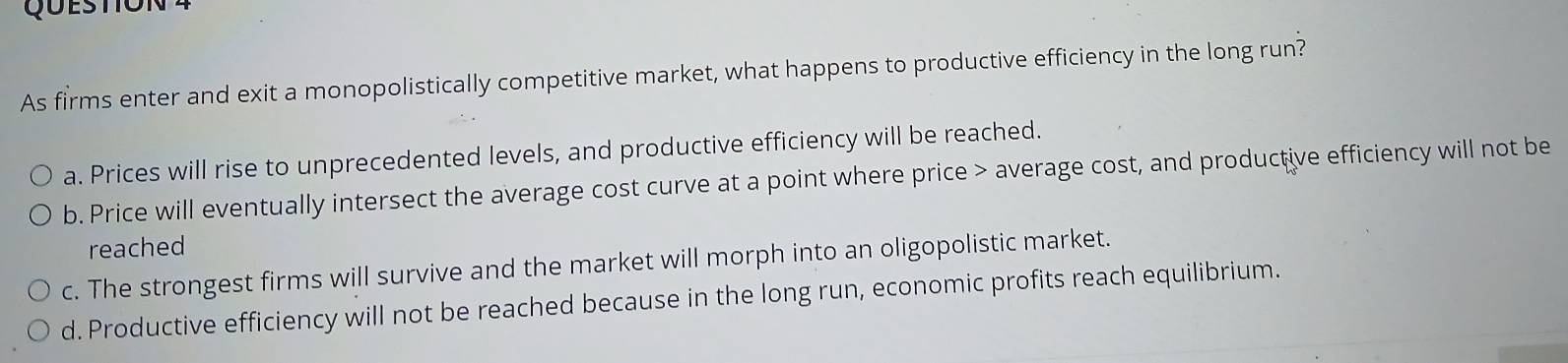 As firms enter and exit a monopolistically competitive market, what happens to productive efficiency in the long run?
a. Prices will rise to unprecedented levels, and productive efficiency will be reached.
b. Price will eventually intersect the average cost curve at a point where price > average cost, and productive efficiency will not be
reached
c. The strongest firms will survive and the market will morph into an oligopolistic market.
d. Productive efficiency will not be reached because in the long run, economic profits reach equilibrium.