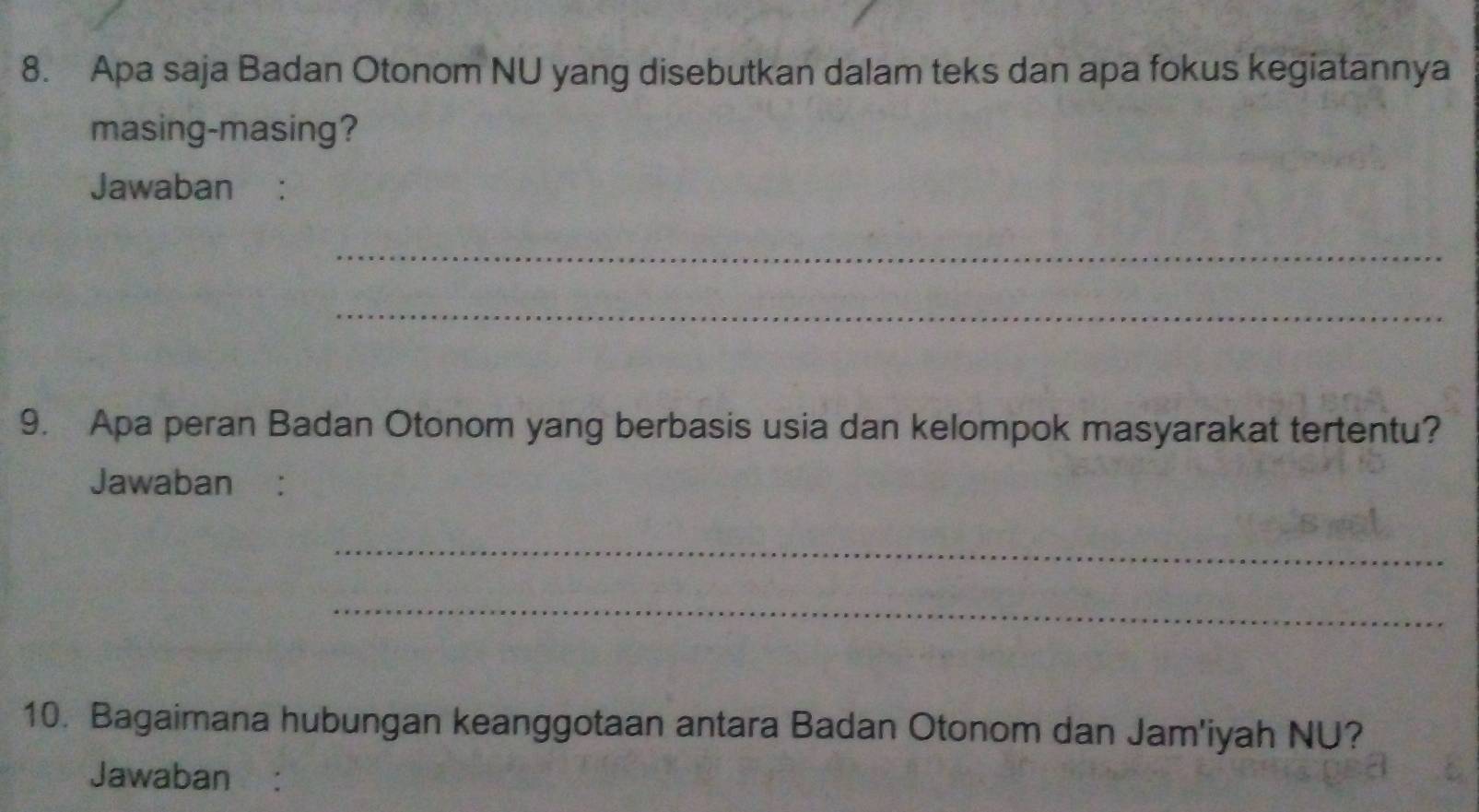 Apa saja Badan Otonom NU yang disebutkan dalam teks dan apa fokus kegiatannya 
masing-masing? 
Jawaban : 
_ 
_ 
9. Apa peran Badan Otonom yang berbasis usia dan kelompok masyarakat tertentu? 
Jawaban : 
_ 
_ 
10. Bagaimana hubungan keanggotaan antara Badan Otonom dan Jam'iyah NU? 
Jawaban: