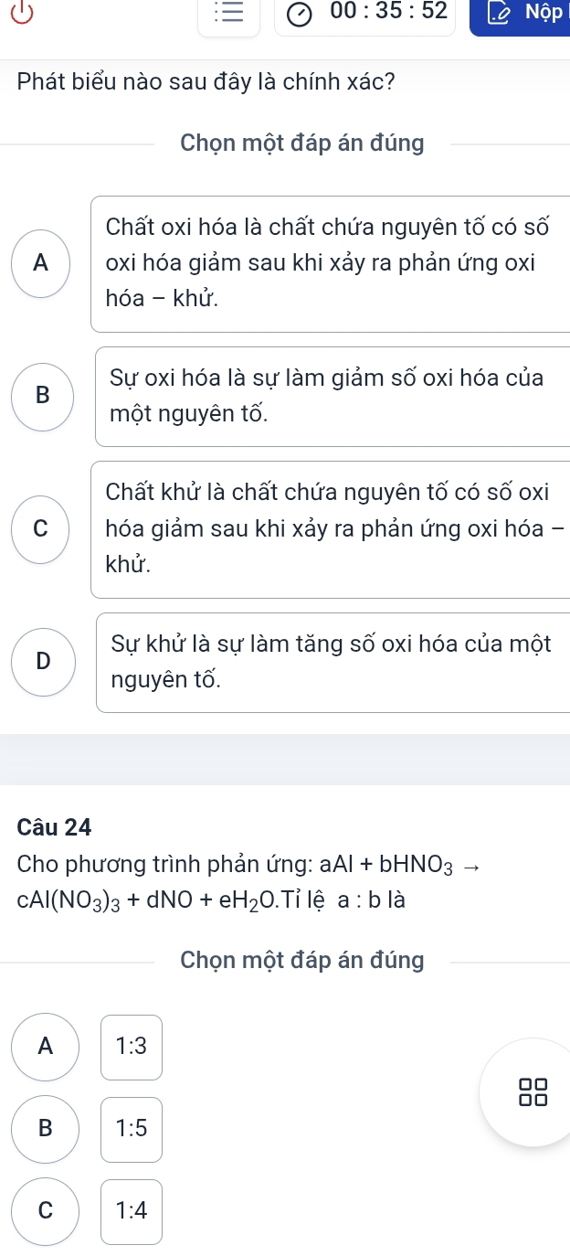 00:35:52 Nộp
Phát biểu nào sau đây là chính xác?
Chọn một đáp án đúng
Chất oxi hóa là chất chứa nguyên tố có số
A oxi hóa giảm sau khi xảy ra phản ứng oxi
hóa - khử.
Sự oxi hóa là sự làm giảm số oxi hóa của
B
một nguyên tố.
Chất khử là chất chứa nguyên tố có số oxi
C hóa giảm sau khi xảy ra phản ứng oxi hóa -
khử.
D Sự khử là sự làm tăng số oxi hóa của một
nguyên tố.
Câu 24
Cho phương trình phản ứng: aAl+bHNO_3
cAl(NO_3)_3+dNO+eH_2O.Ti lệ a:bla 
Chọn một đáp án đúng
A 1:3
B 1:5
C 1:4