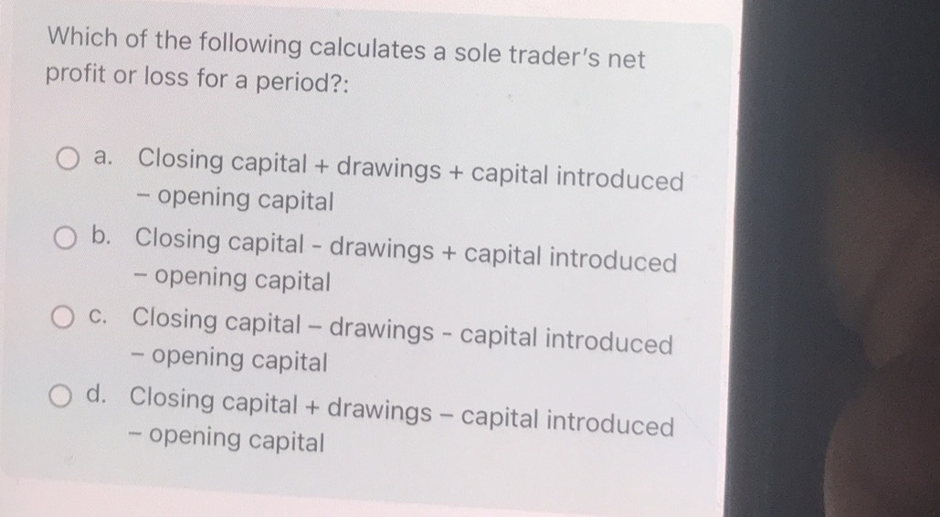 Which of the following calculates a sole trader’s net
profit or loss for a period?:
a. Closing capital + drawings + capital introduced
- opening capital
b. Closing capital - drawings + capital introduced
- opening capital
c. Closing capital - drawings - capital introduced
- opening capital
d. Closing capital + drawings - capital introduced
- opening capital