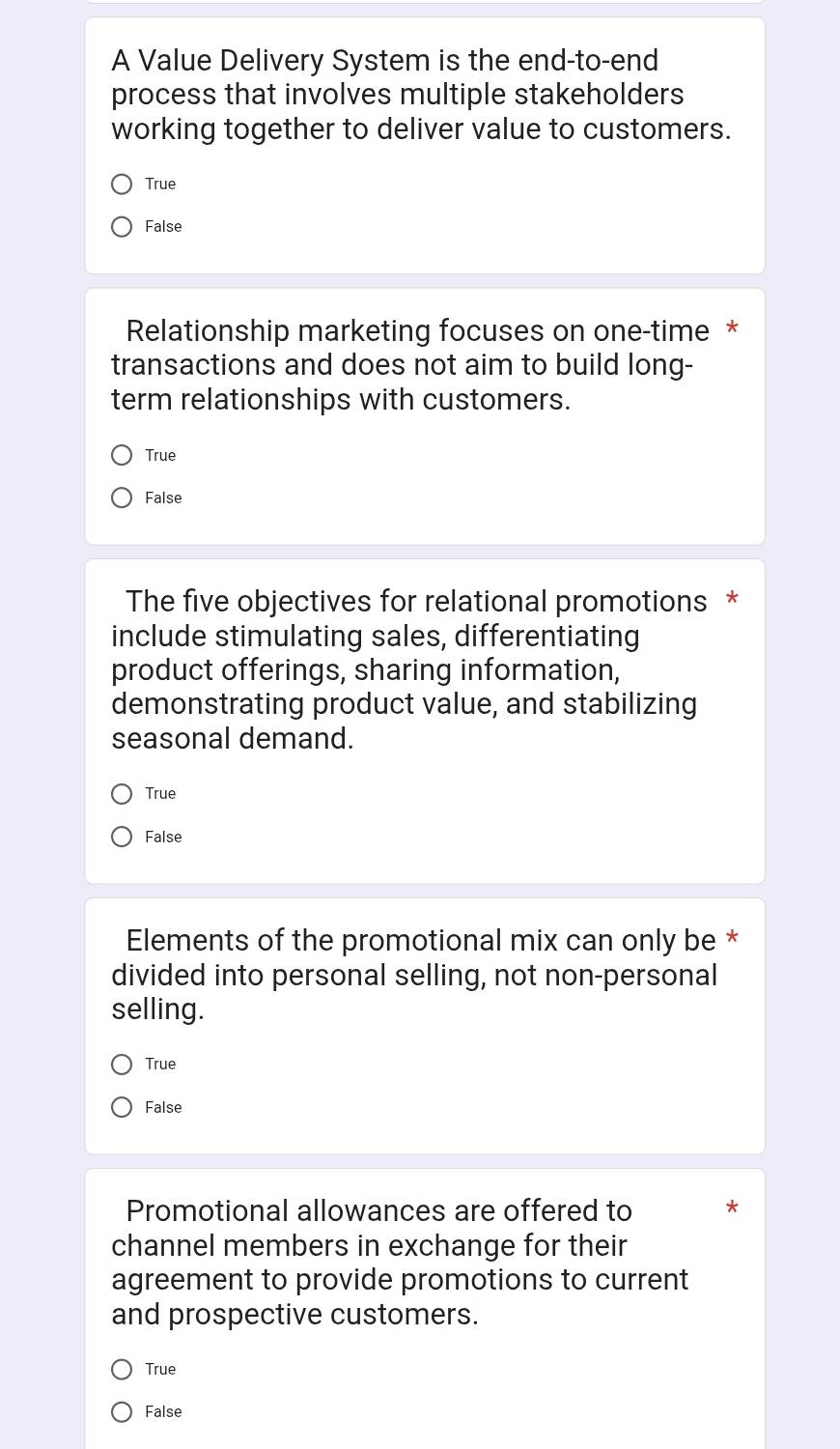 A Value Delivery System is the end-to-end
process that involves multiple stakeholders
working together to deliver value to customers.
True
False
Relationship marketing focuses on one-time *
transactions and does not aim to build long-
term relationships with customers.
True
False
The five objectives for relational promotions *
include stimulating sales, differentiating
product offerings, sharing information,
demonstrating product value, and stabilizing
seasonal demand.
True
False
Elements of the promotional mix can only be *
divided into personal selling, not non-personal
selling.
True
False
Promotional allowances are offered to
channel members in exchange for their
agreement to provide promotions to current
and prospective customers.
True
False