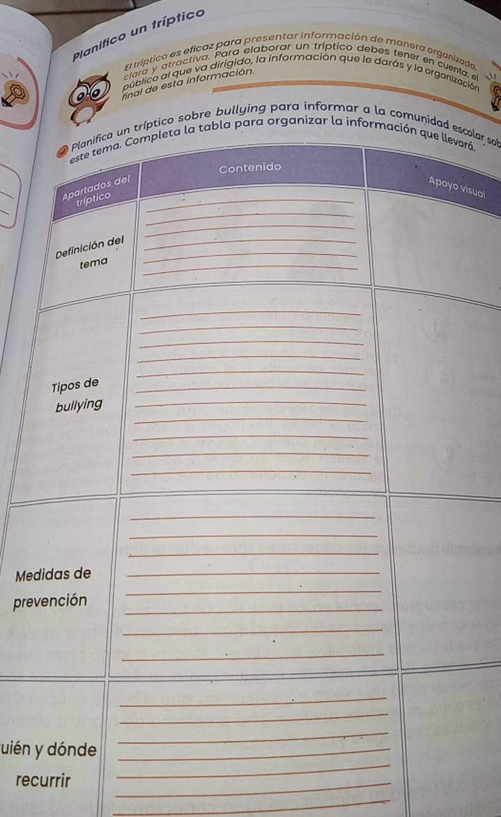 Planifico un tríptico 
El tríptico es eficaz para presentar información de mañera organizada, 
clara y atractiva. Para elaborar un tríptico debes tener en cuenta, e 
público al que va dirigido, la información que le darás y la organización 
final de esta información. 
sobre bullying para informar a la comucolar sob 
rá. 
_ 
isual 
_ 
Me 
pre 
uién 
recurrir_ 
_