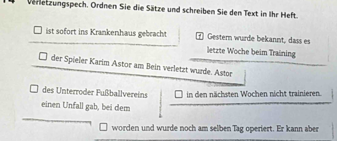 Verletzungspech. Ordnen Sie die Sätze und schreiben Sie den Text in Ihr Heft. 
ist sofort ins Krankenhaus gebracht Gestern wurde bekannt, dass es 
letzte Woche beim Training 
der Spieler Karim Astor am Bein verletzt wurde. Astor 
des Unterroder Fußballvereins in den nächsten Wochen nicht trainieren. 
einen Unfall gab, bei dem 
worden und wurde noch am selben Tag operiert. Er kann aber