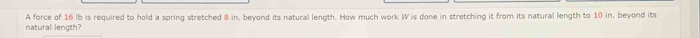 natural length? A force of 16 lb is required to hold a spring stretched 8 in. beyond its natural length. How much work W is done in stretching it from its natural length to 10 in. beyond its