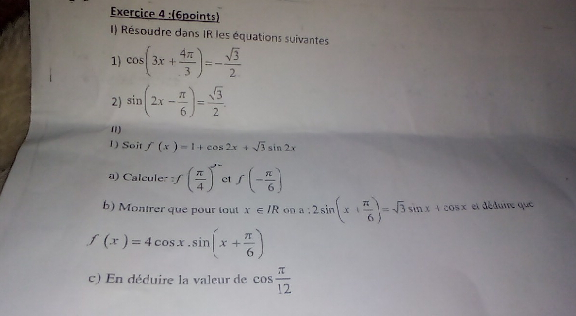 Résoudre dans IR les équations suivantes 
1) cos (3x+ 4π /3 )=- sqrt(3)/2 
2) sin (2x- π /6 )= sqrt(3)/2 . 
11) 
1) Soit f(x)=1+cos 2x+sqrt(3)sin 2x
a) Calculer · f( π /4 )^n et f(- π /6 )
b) Montrer que pour tout x∈ IR on a:2sin (x+ π /6 )=sqrt(3)sin x+cos x et déduire que
f(x)=4cos x.sin (x+ π /6 )
c) En déduire la valeur de cos  π /12 