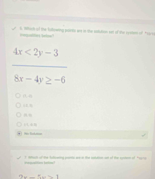 Which of the following points are in the solution set of the system of *10/10
inequalities below?
 (4x<2y-3)/8x-4y≥ -6 
(1,-2)
(2,3)
(0,0)
(-1,-0.5)
No Solution
7. Which of the following points are in the solution set of the system of *10/10
inequalities below?
2x-5y>1