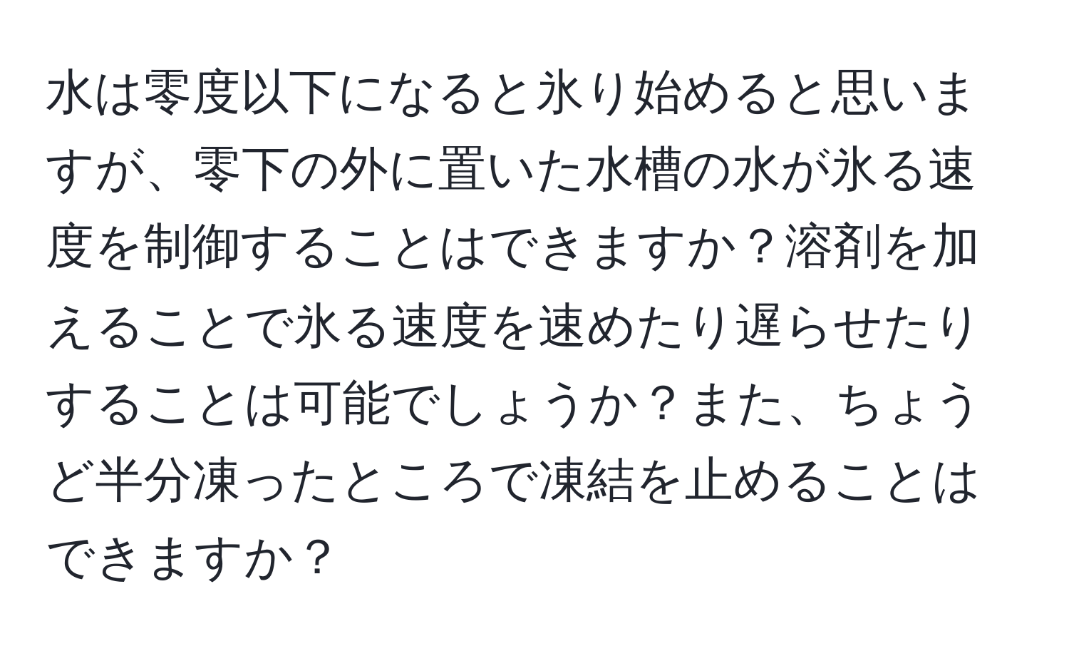 水は零度以下になると氷り始めると思いますが、零下の外に置いた水槽の水が氷る速度を制御することはできますか？溶剤を加えることで氷る速度を速めたり遅らせたりすることは可能でしょうか？また、ちょうど半分凍ったところで凍結を止めることはできますか？