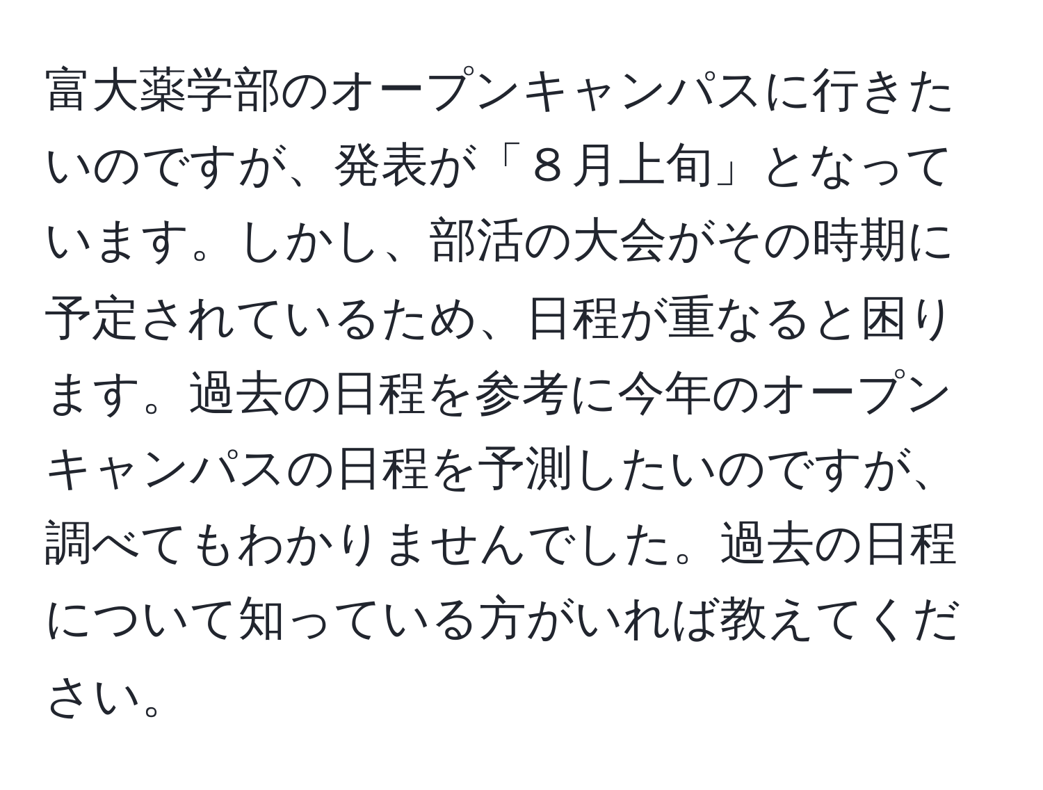 富大薬学部のオープンキャンパスに行きたいのですが、発表が「８月上旬」となっています。しかし、部活の大会がその時期に予定されているため、日程が重なると困ります。過去の日程を参考に今年のオープンキャンパスの日程を予測したいのですが、調べてもわかりませんでした。過去の日程について知っている方がいれば教えてください。