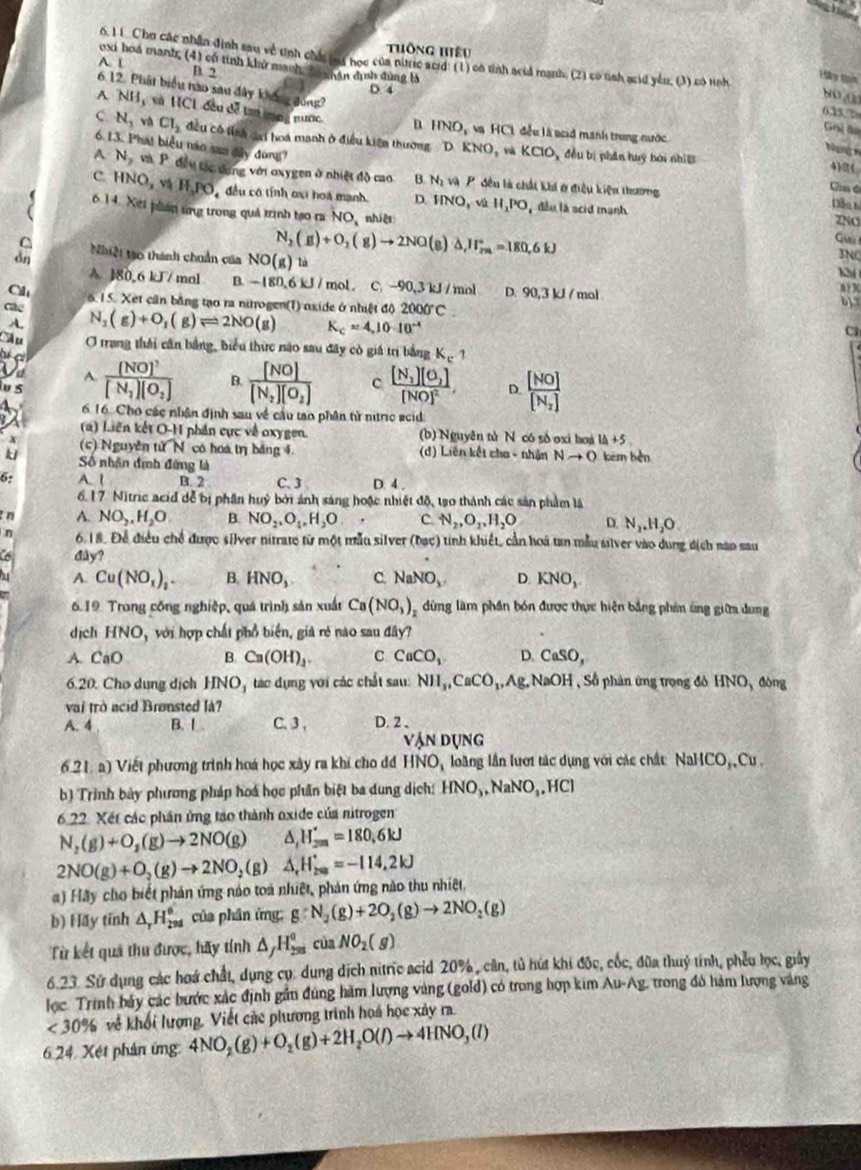 Thông Hiệu
exi hoá manh, (4) có tính khử manh, Sa nhân dịnh sùng là
A. ( D. 2
6. 11 Cho các nhân định sau về tính chất cu học của niic acr' (1) có tỉnh aciả manh; (2) có tỉnh scid yê, (3) có tình 635%
H y tịh
6.12. Phát biểu nào sau đây không đóng?
D. 4
80,0
A NH và HC1 đều đễ tan ng nược. n HNO_3 và HCl đều là acid manh trung nước
Ghỷ B
c. N_1 và Cl_2 đều có tỉnh đại hoá manh ở điều kiện thường D KNO và KCIO,
6.13. Phát biểu năo sao dây đùng7
Nung n
, đều bị phân huy bởi nhìề 4)0(
A N_2 và P. đều tác dưng với oxygen ở nhiệt độ cao B. N_2va P  đều là chất khí ở điều kiện thương Ca đ
C. HNO_x v HJ.PO đều có tính oại hoá mạnh D. HNO,vivill_1, đầu la acid mạnh
Dần h
6.14. Xes plian ưog trong quả trình tạo ra NO, nhiệt
INO
G
N_2(g)+O_2(g)to 2NO (e) △ _eH_(rm)°=180.6kJ 3NC
δn Nhiệt tạo thành chuẩn của NO(g)ta
A. 180,6 kJ/ mol B. -180,6kJ/ mol C -90,3kJ/ mol D. 90,3 kJ / mol
C 6. 15. Xet cần bằng tạo ra nitrogen(T) oxide ở nhiệt độ 2000°C

cáe N_1(g)+O_1(g)leftharpoons 2NO(g) K_c=4,10· 10^(-4)
A.
c
Câu O trang thái cân bằng, biểu thức nào sau đây cò giá trị bằng K_c 1
a frac [NO]^2[N_1][O_2] B. frac [NO][N_2][O_2] c frac [N_1][O_2][NO]^2 D. frac [NO][N_2]
a A.
iu 5
6. 16. Cho các nhận định sau về cầu tao phân tử nitric acid
(a) Liên kết O-H phần cực về oxygen. (b) Nguyên tử N có số oxi hoà 1d+5
A (c) Nguyễn tử N có hoa trị bảng 4 (d) Liên kết cho - nhận Nto O kém bèn
k Số nhân định đứng là
6: A. 1 B. 2 C. 3 D. 4 ,
6.17 Nitric acid dễ bị phần huý bởi ảnh sáng hoặc nhiệt độ, tạ0 thành các sản phẩm là
n A. NO_2,H_2O. B. NO_2,O_4,H_2O C N_2,O_2,H_2O D. N_2.H_2O
n 6.18. Để điều chế được silver nitrate từ một mẫu silver (bạc) tinh khiết, cần hoá tan mẫu silver vào dung dịch nạo sau
dây?
A. Cu(NO_1)_1. B. HNO_3, C. NaNO_3 D. KNO_3.
6.19 Trong công nghiệp, quá trình sản xuất Ca(NO_3) dùng làm phần bón được thực hiện bằng phản ứng giữa dung
dịch HNO D,  với hợp chất phổ biển, giả rẻ nào sau đây?
A. CaO B Ca(OH)_2. c CaCO_1 D. CaSO,
6.20. Cho dụng dịch HNO_ tác dụng với các chất sau: NH_3,CaCO_3,Ag,NaOH Số phân ứng trong đó 1 HNO_3 đòng
vai trò acid Brønsted là?
A. 4 B. I C. 3 , D. 2、
VANDUNG
6.21,a) Viết phương trình hoá học xây ra khi cho đ HNO loàng lần lượi tác dụng với các chất NaHCO_3,Cu,
b) Trình bảy phương pháp hoá học phần biệt ba dung dịch: HNO_3,NaNO_3,HCl
6.22. Xét các phần ứng tạo thành oxide của nitrogen
N_2(g)+O_2(g)to 2NO(g) d H_(2m)^(·)=180,6kJ
2NO(g)+O_2(g)to 2NO_2(g) △ _rH_(2∈fty)^+=-114,2kJ
a) Hãy cho biết phản ứng nào toà nhiệt, phản ứng nào thu nhiệt.
b) Hay tỉnh △ _rH_(298)^6 của phân ứng: g:N_2(g)+2O_2(g)to 2NO_2(g)
Từ kết quả thu được, hãy tính △ _JH_(258)^o của NO_2(g)
6.23. Sử dụng các hoá chất, dụng cụ: dung dịch nitric acid 20%, cần, tù hút khi độc, cốc, đũa thuỷ tính, phêu lọc, giảy
lọc. Trình bảy các bước xác định gần đúng hàm lượng vàng (gold) có trong hợp kim Au-Ag, trong đô hàm lượng vàng
<30% về khối lượng, Viết các phương trình hoá học xảy ra.
6.24. Xét phản ứng 4NO_2(g)+O_2(g)+2H_2O(l)to 4HNO_3(l)