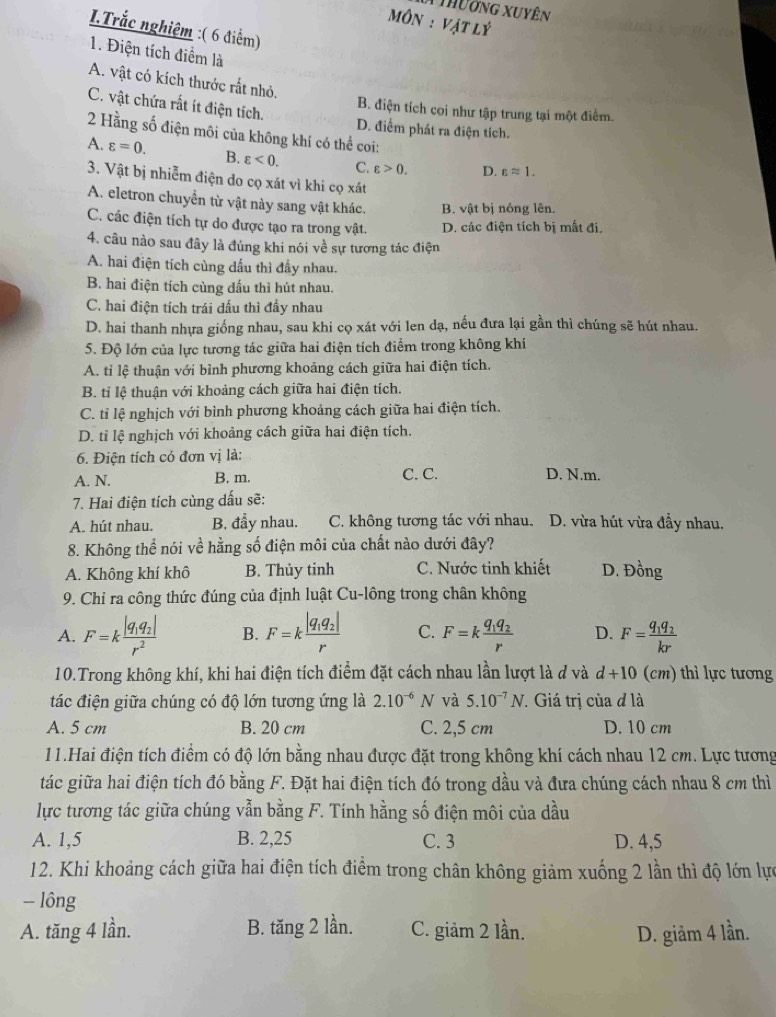 Thuơng Xuyên
Môn : Vật lý
I.Trắc nghiệm :( 6 điểm)
1. Điện tích điểm là
A. vật có kích thước rất nhỏ.
B. điện tích coi như tập trung tại một điểm.
C. vật chứa rất ít điện tích. D. điểm phát ra điện tích.
2 Hằng số điện môi của không khí có thể coi:
A. varepsilon =0. B. varepsilon <0. C. varepsilon >0. D. varepsilon approx 1.
3. Vật bị nhiễm điện do cọ xát vì khi cọ xát
A. eletron chuyển từ vật này sang vật khác. B. vật bị nóng lên.
C. các điện tích tự do được tạo ra trong vật. D. các điện tích bị mất đi.
4. câu nào sau đây là đúng khi nói về sự tương tác điện
A. hai điện tích cùng dấu thì đầy nhau.
B. hai điện tích cùng dấu thì hút nhau.
C. hai điện tích trái đấu thì đầy nhau
D. hai thanh nhựa giống nhau, sau khi cọ xát với len dạ, nếu đưa lại gần thì chúng sẽ hút nhau.
5. Độ lớn của lực tương tác giữa hai điện tích điểm trong không khí
A. tỉ lệ thuận với bình phương khoảng cách giữa hai điện tích.
B. tỉ lệ thuận với khoảng cách giữa hai điện tích.
C. tỉ lệ nghịch với bình phương khoảng cách giữa hai điện tích.
D. tỉ lệ nghịch với khoảng cách giữa hai điện tích.
6. Điện tích có đơn vị là:
A. N. B. m. C. C. D. N.m.
7. Hai điện tích cùng dấu sẽ:
A. hút nhau. B. đầy nhau. C. không tương tác với nhau. D. vừa hút vừa đầy nhau.
8. Không thể nói về hằng số điện môi của chất nào dưới đây?
A. Không khí khô B. Thủy tinh C. Nước tinh khiết D. Đồng
9. Chỉ ra công thức đúng của định luật Cu-lông trong chân không
A. F=kfrac |q_1q_2|r^2 B. F=kfrac |q_1q_2|r C. F=kfrac q_1q_2r D. F=frac q_1q_2kr
10.Trong không khí, khi hai điện tích điểm đặt cách nhau lần lượt là đ và d+10 (cm) thì lực tương
tác điện giữa chúng có độ lớn tương ứng là 2.10^(-6)N và 5.10^(-7)N *. Giá trị của đ là
A. 5 cm B. 20 cm C. 2,5 cm D. 10 cm
11.Hai điện tích điểm có độ lớn bằng nhau được đặt trong không khí cách nhau 12 cm. Lực tương
tác giữa hai điện tích đó bằng F. Đặt hai điện tích đó trong dầu và đưa chúng cách nhau 8 cm thì
lực tương tác giữa chúng vẫn bằng F. Tính hằng số điện môi của dầu
A. 1,5 B. 2,25 C. 3 D. 4,5
12. Khi khoảng cách giữa hai điện tích điểm trong chân không giảm xuống 2 lần thì độ lớn lực
- lông
A. tăng 4 lần. B. tăng 2 lần. C. giảm 2 lần. D. giảm 4 lần.