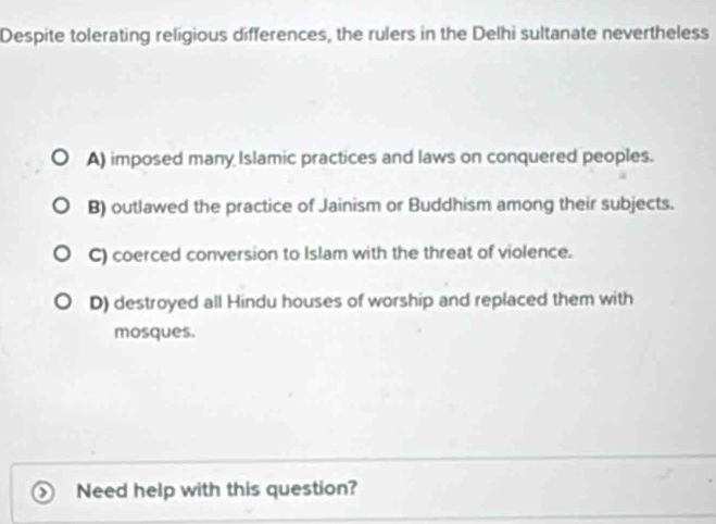 Despite tolerating religious differences, the rulers in the Delhi sultanate nevertheless
A) imposed many Islamic practices and laws on conquered peoples.
B) outlawed the practice of Jainism or Buddhism among their subjects.
C) coerced conversion to Islam with the threat of violence.
D) destroyed all Hindu houses of worship and replaced them with
mosques.
Need help with this question?