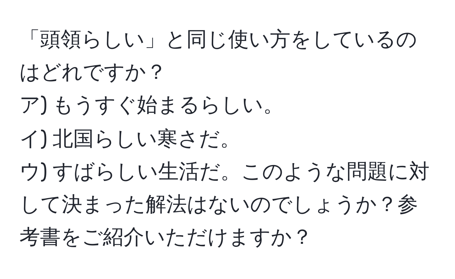 「頭領らしい」と同じ使い方をしているのはどれですか？  
ア) もうすぐ始まるらしい。  
イ) 北国らしい寒さだ。  
ウ) すばらしい生活だ。このような問題に対して決まった解法はないのでしょうか？参考書をご紹介いただけますか？