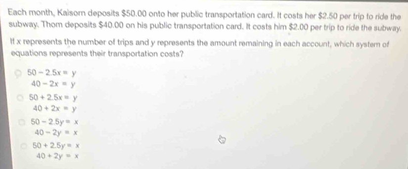 Each month, Kaisorn deposits $50.00 onto her public transportation card. It costs her $2.50 per trip to ride the
subway. Thom deposits $40.00 on his public transportation card. It costs him $2.00 per trip to ride the subway.
If x represents the number of trips and y represents the amount remaining in each account, which system of
equations represents their transportation costs?
50-2.5x=y
40-2x=y
50+2.5x=y
40+2x=y
50-2.5y=x
40-2y=x
50+2.5y=x
40+2y=x