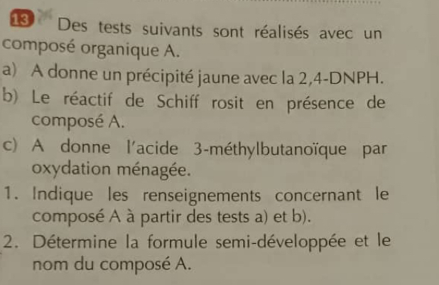 Des tests suivants sont réalisés avec un 
composé organique A. 
a) A donne un précipité jaune avec la 2,4-DNPH. 
b) Le réactif de Schiff rosit en présence de 
composé A. 
c) A donne l'acide 3 -méthylbutanoïque par 
oxydation ménagée. 
1. Indique les renseignements concernant le 
composé A à partir des tests a) et b). 
2. Détermine la formule semi-développée et le 
nom du composé A.