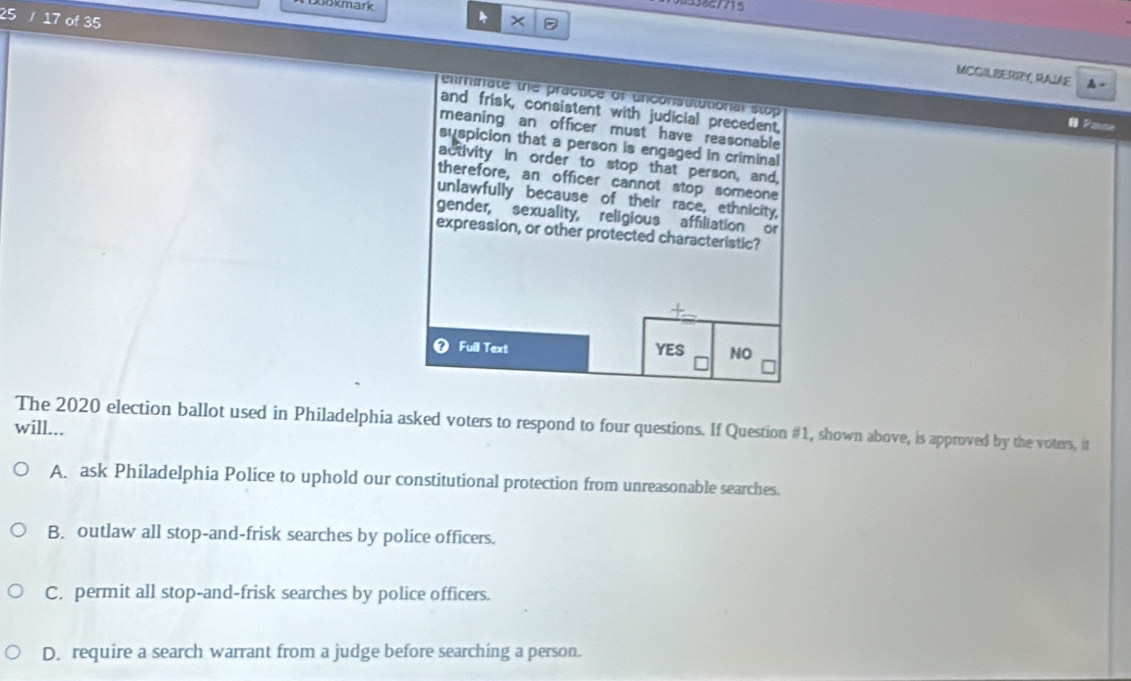 Rokmark 
17 of 35
MCGILBERRY RAIE 4 
eliminate the practice of unconsulutional stop Pasne
and frisk, consistent with judicial precedent,
meaning an officer must have reasonable
suspicion that a person is engaged in criminal
activity in order to stop that person, and,
therefore, an officer cannot stop someone
unlawfully because of their race, ethnicity,
gender, sexuality, religious affiliation or
expression, or other protected characteristic?
Full Text YES NO
The 2020 election ballot used in Philadelphia asked voters to respond to four questions. If Question #1, shown above, is approved by the voters, it
will...
A. ask Philadelphia Police to uphold our constitutional protection from unreasonable searches.
B. outlaw all stop-and-frisk searches by police officers.
C. permit all stop-and-frisk searches by police officers.
D. require a search warrant from a judge before searching a person.