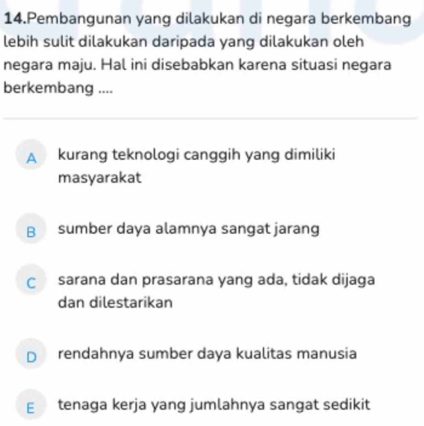 Pembangunan yang dilakukan di negara berkembang
lebih sulit dilakukan daripada yang dilakukan oleh
negara maju. Hal ini disebabkan karena situasi negara
berkembang ....
A kurang teknologi canggih yang dimiliki
masyarakat
B sumber daya alamnya sangat jarang
C sarana dan prasarana yang ada, tidak dijaga
dan dilestarikan
D rendahnya sumber daya kualitas manusia
E tenaga kerja yang jumlahnya sangat sedikit