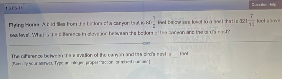 Question Help 
1 5 PS-14 
Flying Home A bird flies from the bottom of a canyon that is 80 1/2  feet below sea level to a nest that is 821 7/10  feet above 
sea level. What is the difference in elevation between the bottom of the canyon and the bird's nest? 
The difference between the elevation of the canyon and the bird's nest is □ fee
(Simplify your answer. Type an integer, proper fraction, or mixed number.)