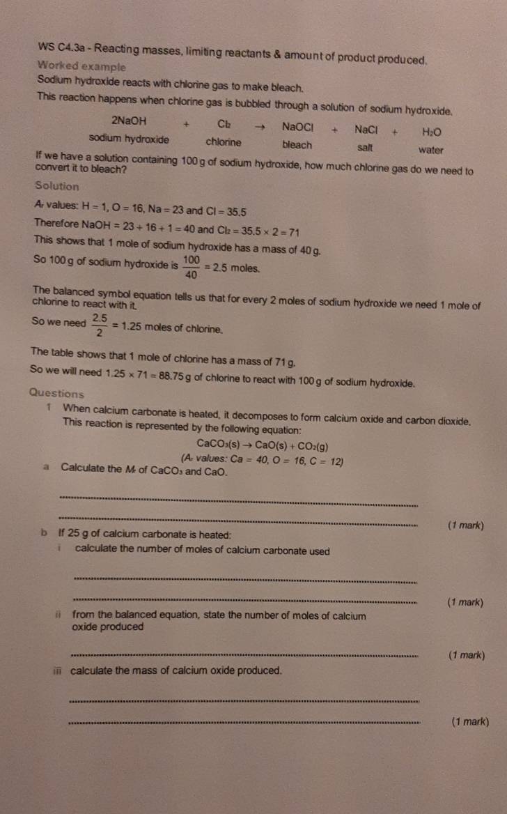 WS C4.3a - Reacting masses, limiting reactants & amount of product produced. 
Worked example 
Sodium hydroxide reacts with chlorine gas to make bleach. 
This reaction happens when chlorine gas is bubbled through a solution of sodium hydroxide.
2Na OH Cl₂ NaOCl+NaCl+H_2O
sodium hydroxide chlorine bleach sait water 
If we have a solution containing 100 g of sodium hydroxide, how much chlorine gas do we need to 
convert it to bleach? 
Solution 
A values: H=1, O=16, Na=23 and CI=35.5
Therefore NaO H=23+16+1=40 and Cl_2=35.5* 2=71
This shows that 1 mole of sodium hydroxide has a mass of 40 g. 
So 100 g of sodium hydroxide is  100/40 =2.5 moles. 
The balanced symbol equation tells us that for every 2 moles of sodium hydroxide we need 1 mole of 
chlorine to react with it. 
So we need  (2.5)/2 =1.25 moles of chlorine. 
The table shows that 1 mole of chlorine has a mass of 71 g. 
So we will need 1.25* 71=88.75 g of chlorine to react with 100 g of sodium hydroxide. 
Questions 
1 When calcium carbonate is heated, it decomposes to form calcium oxide and carbon dioxide. 
This reaction is represented by the following equation:
CaCO_3(s)to CaO(s)+CO_2(g)
(A values: Ca=40, O=16, C=12)
a Calculate the M of CaCO and CaO. 
_ 
_ 
(1 mark) 
b If 25 g of calcium carbonate is heated: 
calculate the number of moles of calcium carbonate used 
_ 
_ 
(1 mark) 
from the balanced equation, state the number of moles of calcium 
oxide produced 
_(1 mark) 
calculate the mass of calcium oxide produced. 
_ 
_(1 mark)