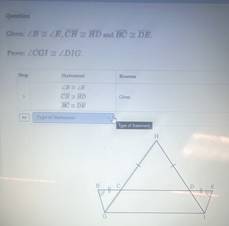 Question 
Given: ∠ B≌ ∠ E, overline CH≌ overline HD and overline BC≌ overline DE. 
Prove: ∠ CGI≌ ∠ DIG. 
Step Statement Reason
∠ B≌ ∠ E
overline CH≌ overline HD
1 Given
overline BC≌ overline DE
try Type of Statement 
Type of Statement