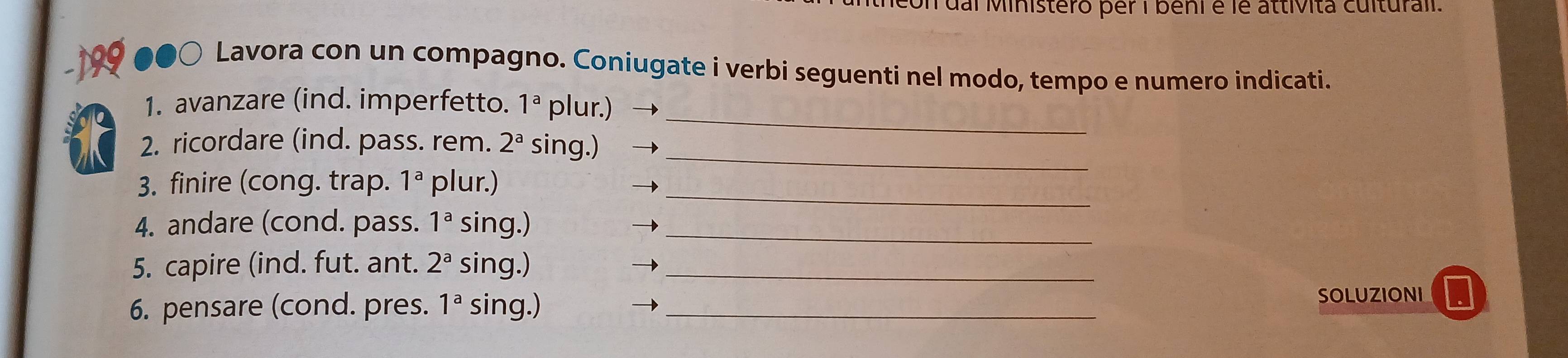 con dai Ministero per i beni é le attívita culturali. 
○ Lavora con un compagno. Coniugate i verbi seguenti nel modo, tempo e numero indicati. 
1. avanzare (ind. imperfetto. 1^a plur.) 
_ 
2. ricordare (ind. pass. rem. 2^a sing.) 
_ 
3. finire (cong. trap. 1^a plur.)_ 
4. andare (cond. pass. 1^a sing.)_ 
5. capire (ind. fut. ant. 2^a sing.)_ 
6. pensare (cond. pres. 1^a sing.) _SOLUZIONI