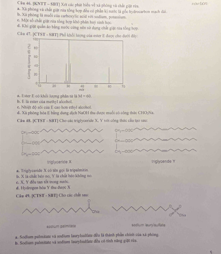[KNTT - SBT] Xét các phát biểu về xà phòng và chất giặt rừa. ocurbon
a. Xà phòng và chất giặt rửa tổng hợp đều có phần kị nước là gốc hydrocarbon mạch dài.
b. Xà phòng là muối của carboxylic acid với sodium, potassium.
c. Một số chất giặt rửa tổng hợp khó phân huỷ sinh học.
d. Khi giặt quần áo bằng nước cứng nên sử dụng chất giặt rừa tồng hợp.
Câu 47. [CTST - SBT] Phổ khổi lượng của ester E được cho dưới đây:
a. Ester E có khổi lượng phân tử là M=60. 
b. E là ester của methyl alcohol.
c. Nhiệt độ sôi của E cao hơn ethyl alcohol.
d. Xà phòng hóa E bằng dung dịch NaOH thu được muối có công thức C HC 2Na.
Câu 48. [CTST - SBT] Cho các triglyceride X, Y với công thức cấu tạo sau:
CH_2-OOC
CH_2-OOC
C
CH-
-OOC
CH_2-OOC
triglyceride X triglyceride Y
a. Triglyceride X có tên gọi là tripalmitin.
b. X là chất béo no, Y là chất béo không no.
c. X, Y đều tan tốt trong nước.
d. Hydrogen hóa Y thu được X
Câu 49. [CTST - SBT] Cho các chất sau:
。
Na
sodium palmitate sodium laury sulfate
a. Sodium palmitate và sodium laurylsulfate đều là thành phần chính của xà phòng.
b. Sodium palmitate và sodium laurylsulfate đều có tính năng giặt rửa.