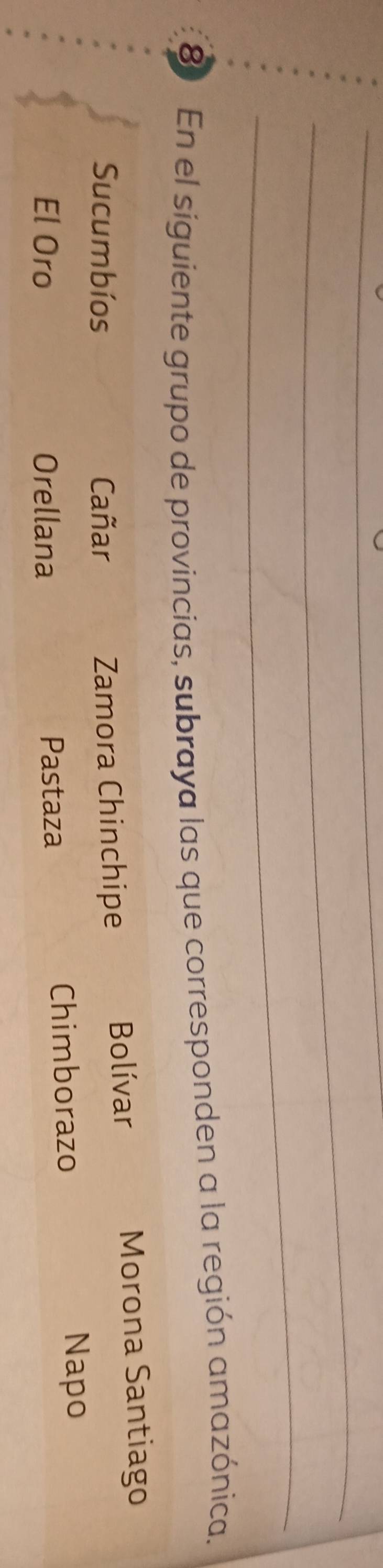 En el siguiente grupo de provincias, subraya las que corresponden a la región amazónica.
Sucumbíos Cañar Zamora Chinchipe Bolívar Morona Santiago
El Oro Orellana Pastaza Chimborazo
Napo