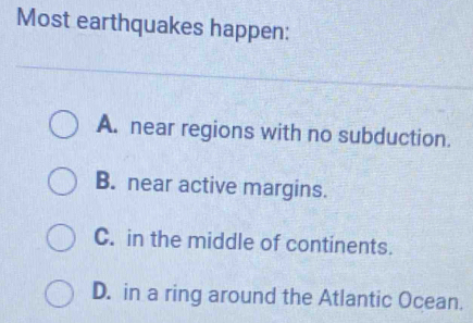 Most earthquakes happen:
A. near regions with no subduction.
B. near active margins.
C. in the middle of continents.
D. in a ring around the Atlantic Ocean.