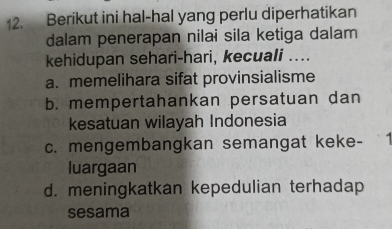 Berikut ini hal-hal yang perlu diperhatikan
dalam penerapan nilai sila ketiga dalam
kehidupan sehari-hari, kecuali ....
a. memelihara sifat provinsialisme
b. mempertahankan persatuan dan
kesatuan wilayah Indonesia
c. mengembangkan semangat keke- 1
luargaan
d. meningkatkan kepedulian terhadap
sesama