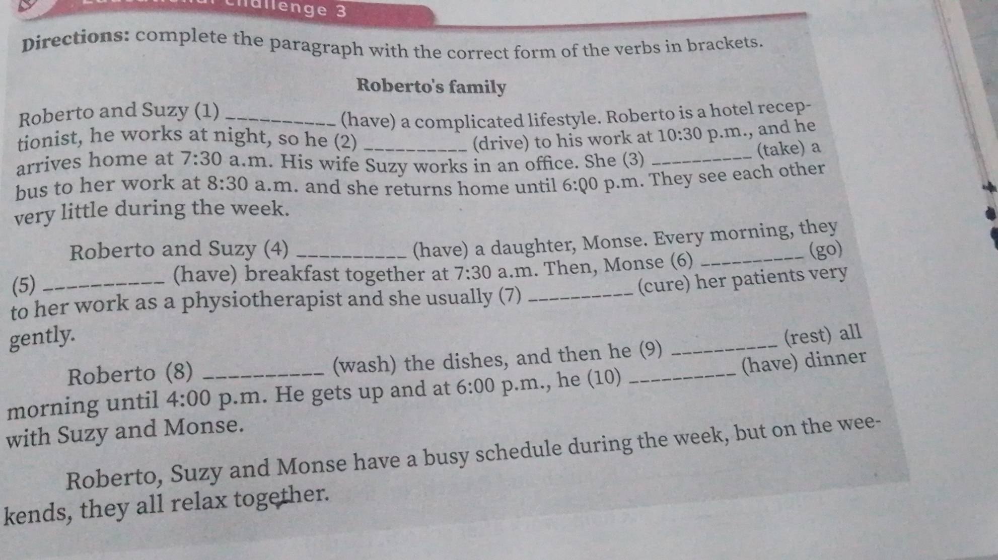 lällenge 3 
Directions: complete the paragraph with the correct form of the verbs in brackets. 
Roberto's family 
Roberto and Suzy (1)_ 
(have) a complicated lifestyle. Roberto is a hotel recep- 
tionist, he works at night, so he (2) _(drive) to his work at 10:30 p.m., and he 
arrives home at 7:30 a.m. His wife Suzy works in an office. She (3)_ 
(take) a 
bus to her work at 8:30 a.m. and she returns home until 6:00 p.m. They see each other 
very little during the week. 
(have) a daughter, Monse. Every morning, they 
Roberto and Suzy (4) __(go) 
(5)_ 
(have) breakfast together at 7:30 a.m. Then, Monse (6) 
(cure) her patients very 
to her work as a physiotherapist and she usually (7)_ 
gently. _(rest) all 
(have) dinner 
Roberto (8) _(wash) the dishes, and then he (9) 
morning until 4:00 p.m. He gets up and at 6:00 p.m., he (10)_ 
with Suzy and Monse. 
Roberto, Suzy and Monse have a busy schedule during the week, but on the wee- 
kends, they all relax together.